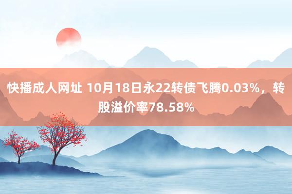 快播成人网址 10月18日永22转债飞腾0.03%，转股溢价率78.58%