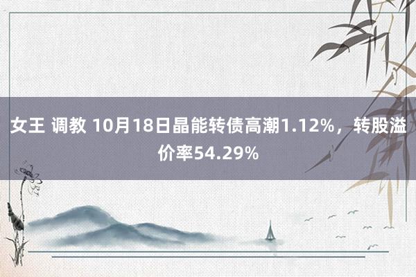 女王 调教 10月18日晶能转债高潮1.12%，转股溢价率54.29%