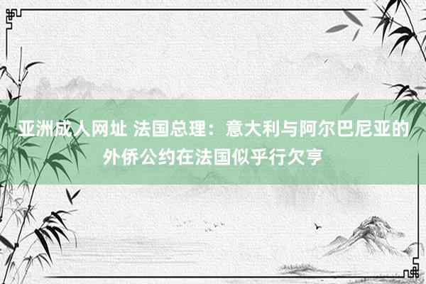 亚洲成人网址 法国总理：意大利与阿尔巴尼亚的外侨公约在法国似乎行欠亨