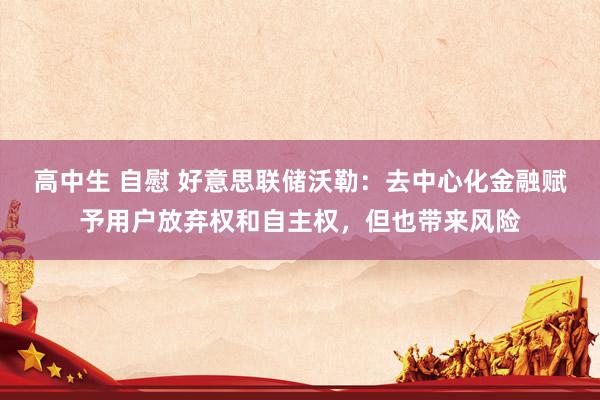 高中生 自慰 好意思联储沃勒：去中心化金融赋予用户放弃权和自主权，但也带来风险