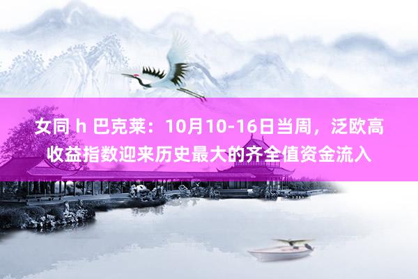 女同 h 巴克莱：10月10-16日当周，泛欧高收益指数迎来历史最大的齐全值资金流入