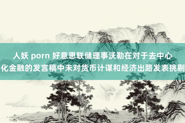 人妖 porn 好意思联储理事沃勒在对于去中心化金融的发言稿中未对货币计谋和经济出路发表挑剔