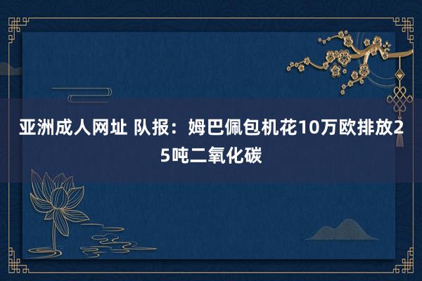 亚洲成人网址 队报：姆巴佩包机花10万欧　排放25吨二氧化碳