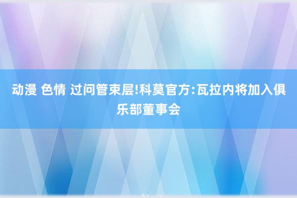 动漫 色情 过问管束层!科莫官方:瓦拉内将加入俱乐部董事会