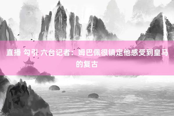 直播 勾引 六台记者：姆巴佩很镇定　他感受到皇马的复古