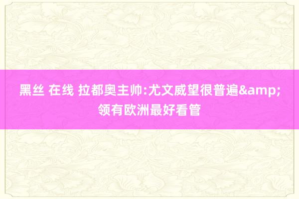 黑丝 在线 拉都奥主帅:尤文威望很普遍&领有欧洲最好看管