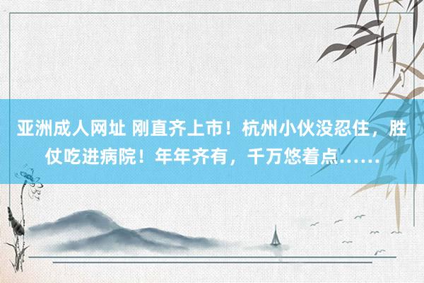 亚洲成人网址 刚直齐上市！杭州小伙没忍住，胜仗吃进病院！年年齐有，千万悠着点……