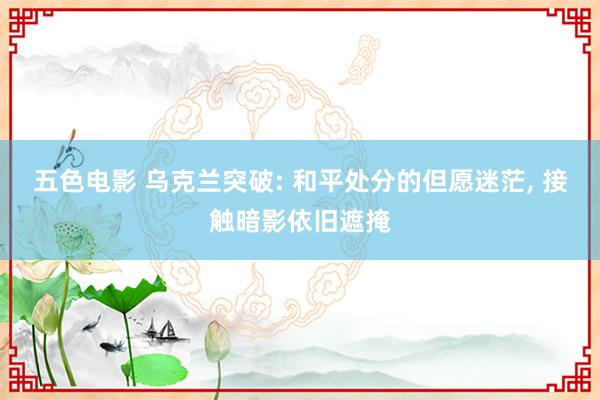 五色电影 乌克兰突破: 和平处分的但愿迷茫， 接触暗影依旧遮掩