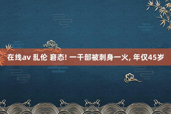 在线av 乱伦 窘态! 一干部被刺身一火， 年仅45岁