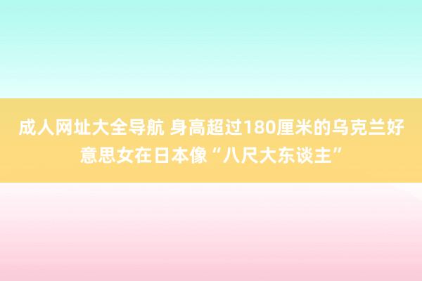 成人网址大全导航 身高超过180厘米的乌克兰好意思女在日本像“八尺大东谈主”