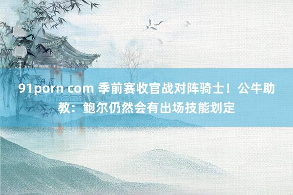 91porn com 季前赛收官战对阵骑士！公牛助教：鲍尔仍然会有出场技能划定