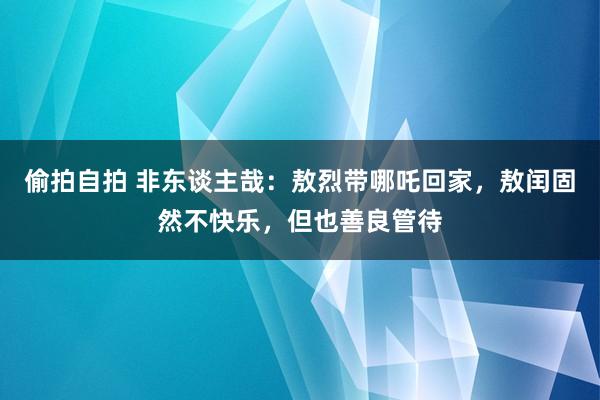 偷拍自拍 非东谈主哉：敖烈带哪吒回家，敖闰固然不快乐，但也善良管待