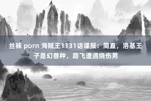 丝袜 porn 海贼王1131话谍报：简直，洛基王子是幻兽种，路飞遭遇烧伤男