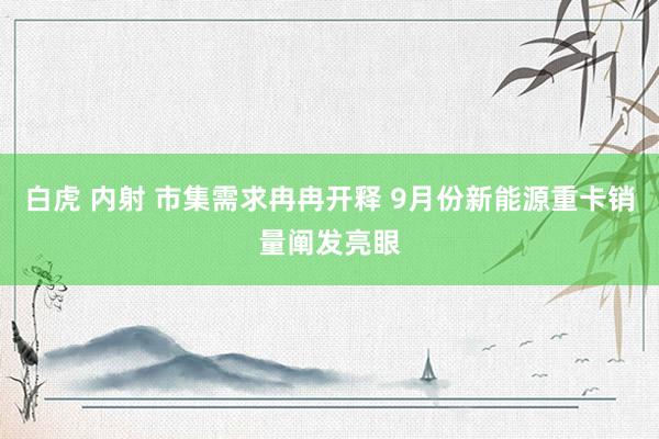 白虎 内射 市集需求冉冉开释 9月份新能源重卡销量阐发亮眼