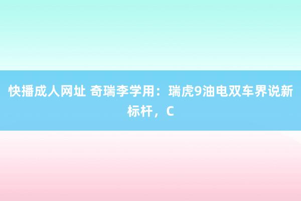 快播成人网址 奇瑞李学用：瑞虎9油电双车界说新标杆，C