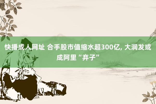 快播成人网址 合手股市值缩水超300亿， 大润发或成阿里“弃子”