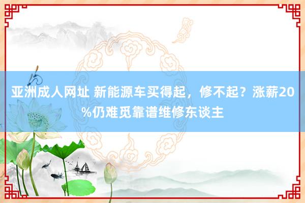 亚洲成人网址 新能源车买得起，修不起？涨薪20%仍难觅靠谱维修东谈主