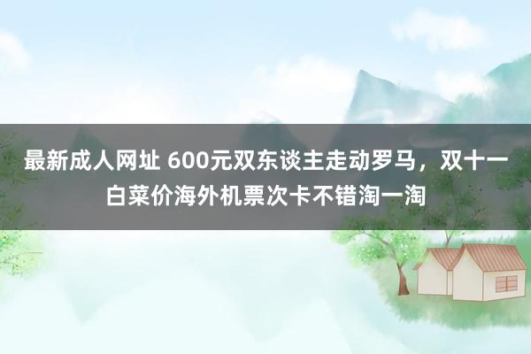 最新成人网址 600元双东谈主走动罗马，双十一白菜价海外机票次卡不错淘一淘