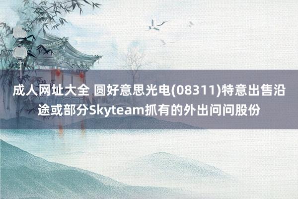 成人网址大全 圆好意思光电(08311)特意出售沿途或部分Skyteam抓有的外出问问股份