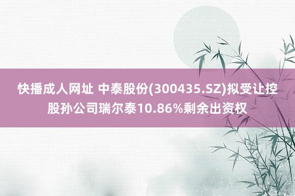 快播成人网址 中泰股份(300435.SZ)拟受让控股孙公司瑞尔泰10.86%剩余出资权