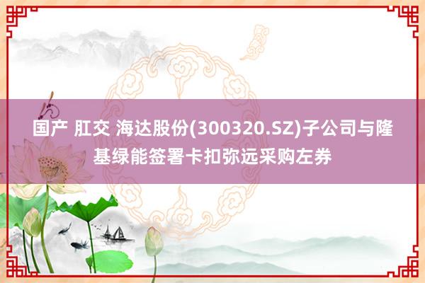 国产 肛交 海达股份(300320.SZ)子公司与隆基绿能签署卡扣弥远采购左券