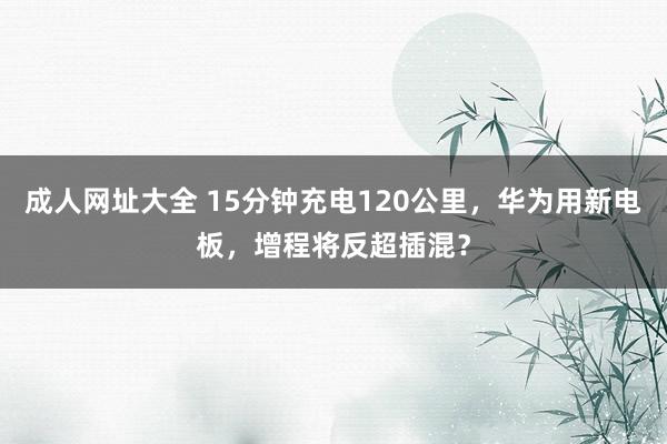 成人网址大全 15分钟充电120公里，华为用新电板，增程将反超插混？