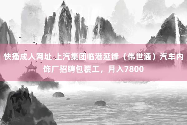 快播成人网址 上汽集团临港延锋（伟世通）汽车内饰厂招聘包覆工，月入7800