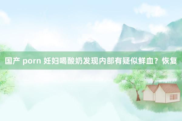 国产 porn 妊妇喝酸奶发现内部有疑似鲜血？恢复