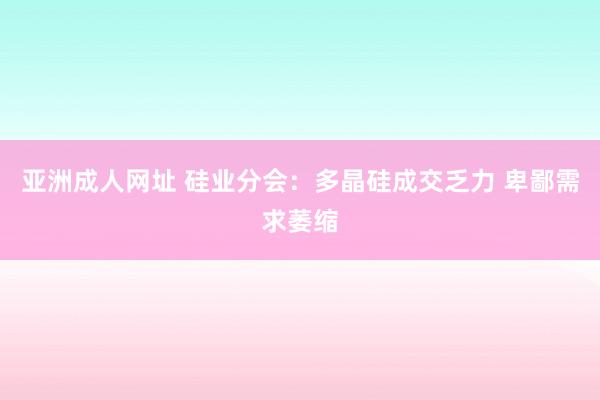 亚洲成人网址 硅业分会：多晶硅成交乏力 卑鄙需求萎缩