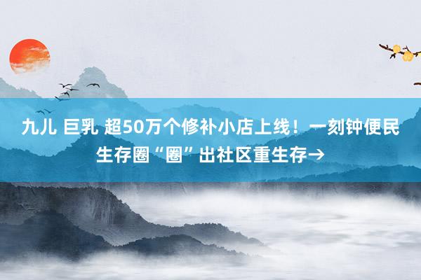 九儿 巨乳 超50万个修补小店上线！一刻钟便民生存圈“圈”出社区重生存→