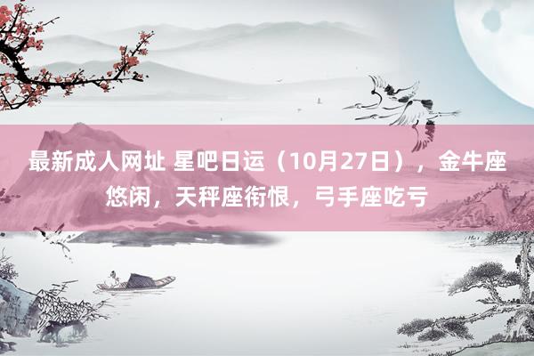 最新成人网址 星吧日运（10月27日），金牛座悠闲，天秤座衔恨，弓手座吃亏