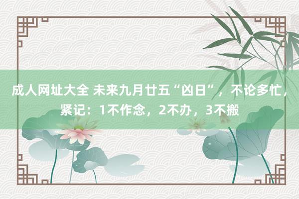 成人网址大全 未来九月廿五“凶日”，不论多忙，紧记：1不作念，2不办，3不搬