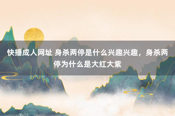 快播成人网址 身杀两停是什么兴趣兴趣，身杀两停为什么是大红大紫