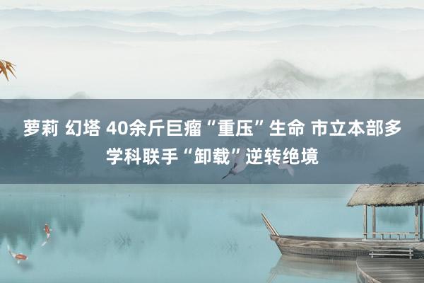 萝莉 幻塔 40余斤巨瘤“重压”生命 市立本部多学科联手“卸载”逆转绝境