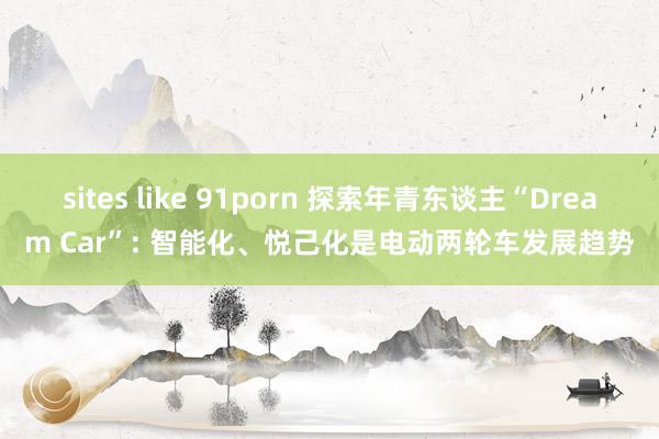 sites like 91porn 探索年青东谈主“Dream Car”: 智能化、悦己化是电动两轮车发展趋势