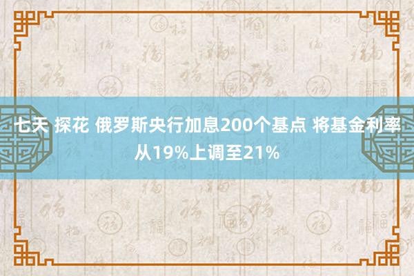 七天 探花 俄罗斯央行加息200个基点 将基金利率从19%上调至21%