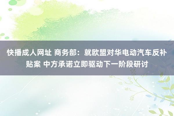 快播成人网址 商务部：就欧盟对华电动汽车反补贴案 中方承诺立即驱动下一阶段研讨