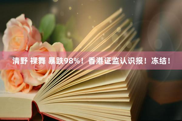 清野 裸舞 暴跌98%！香港证监认识报！冻结！