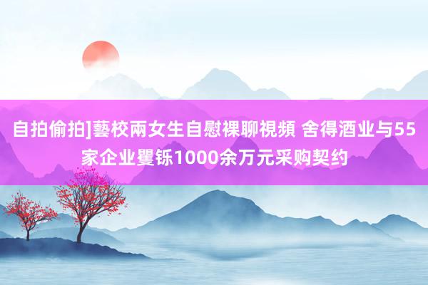 自拍偷拍]藝校兩女生自慰裸聊視頻 舍得酒业与55家企业矍铄1000余万元采购契约