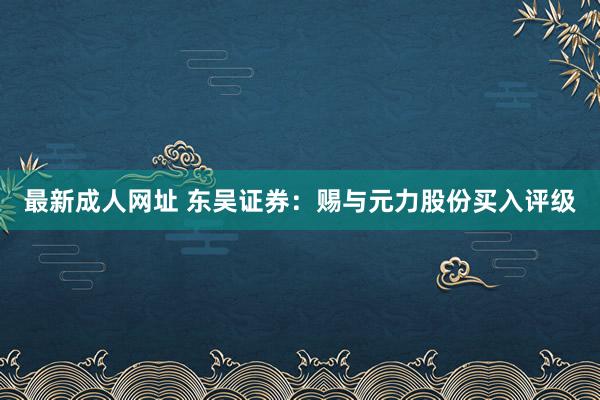 最新成人网址 东吴证券：赐与元力股份买入评级