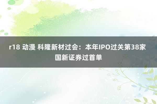 r18 动漫 科隆新材过会：本年IPO过关第38家 国新证券过首单