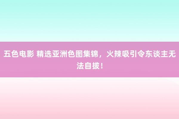 五色电影 精选亚洲色图集锦，火辣吸引令东谈主无法自拔！