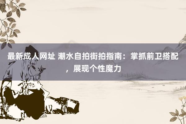 最新成人网址 潮水自拍街拍指南：掌抓前卫搭配，展现个性魔力