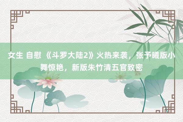 女生 自慰 《斗罗大陆2》火热来袭，张予曦版小舞惊艳，新版朱竹清五官致密