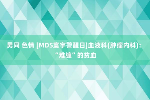 男同 色情 [MDS寰宇警醒日]血液科(肿瘤内科): “难缠”的贫血