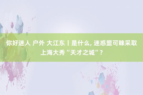 你好迷人 户外 大江东丨是什么， 迷惑盟可睐采取上海大秀“天才之城”?