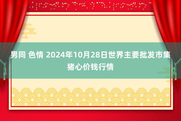 男同 色情 2024年10月28日世界主要批发市集猪心价钱行情