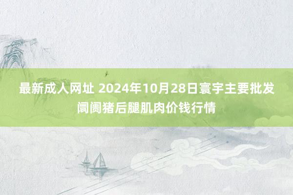 最新成人网址 2024年10月28日寰宇主要批发阛阓猪后腿肌肉价钱行情