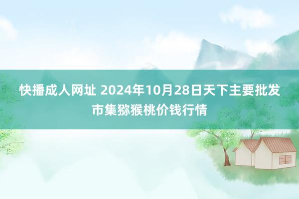 快播成人网址 2024年10月28日天下主要批发市集猕猴桃价钱行情