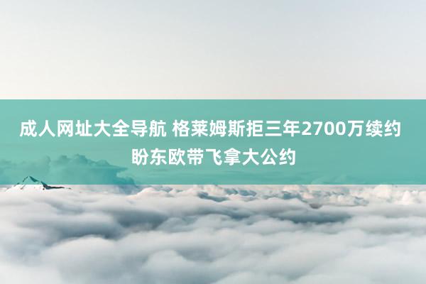 成人网址大全导航 格莱姆斯拒三年2700万续约 盼东欧带飞拿大公约